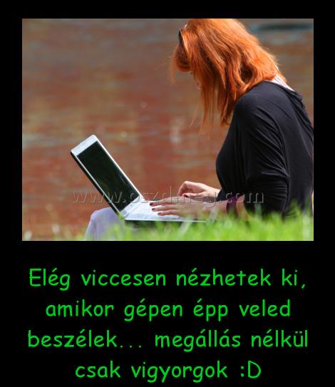 Elég viccesen nézhetek ki Elég viccesen nézhetek ki
Elég viccesen nézhetek ki, amikor gépen épp veled beszélek... megállás nélkül csak vigyorgok :D