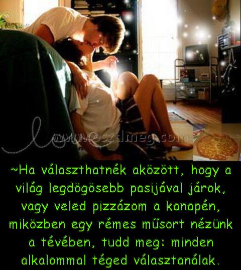 Ha választhatnék Ha választhatnék
~Ha választhatnék aközött, hogy a világ legdögösebb pasijával járok, vagy veled pizzázom a kanapén, miközben egy rémes műsort nézünk a tévében, tudd meg: minden alkalommal téged választanálak.