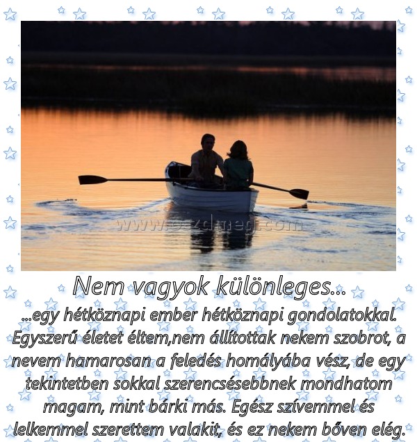 Nem vagyok különleges... Nem vagyok különleges...
...egy hétköznapi ember hétköznapi gondolatokkal. Egyszerű életet éltem,nem állítottak nekem szobrot, a nevem hamarosan a feledés homályába vész, de egy tekintetben sokkal szerencsésebbnek mondhatom magam, mint bárki más. Egész szívemmel és lelkemmel szerettem valakit, és ez nekem bőven elég.