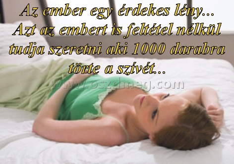 Az ember egy érdekes lény Az ember egy érdekes lény
Az ember egy érdekes lény... Azt az embert is feltétel nélkül tudja szeretni aki 1000 darabra törte a szívét...