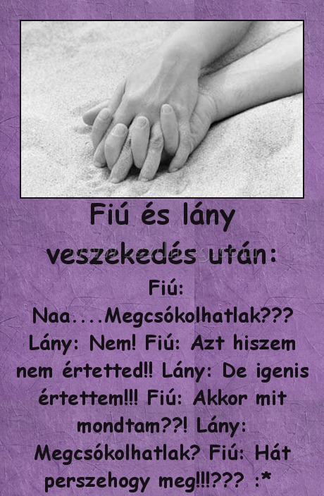 Fiú és lány veszekedés után: Fiú és lány veszekedés után:
Fiú: Naa....Megcsókolhatlak??♥ Lány: Nem! Fiú: Azt hiszem nem értetted!! Lány: De igenis értettem!!! Fiú: Akkor mit mondtam??! Lány: Megcsókolhatlak? Fiú: Hát perszehogy meg!!!♥♥♥ :*