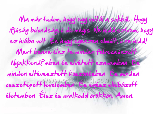 Ma már tudom Ma már tudom
Ma már tudom, hogy egy voltál a sokból, Hogy ifjúság bolondság, ó de mégis Ne hidd szívem, hogy ez hiába volt És hogy egészen elmúlt, ó ne hidd! Mert benne élsz te minden félrecsúszott Nyakkendőmben és elvétett szavamban És minden eltévesztett köszönésben És minden összetépett levelemben És egész elhibázott életemben Élsz és uralkodol örökkön, Amen.