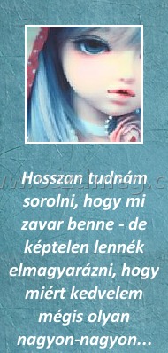 Hosszan Hosszan
Hosszan tudnám sorolni, hogy mi zavar benne - de képtelen lennék elmagyarázni, hogy miért kedvelem mégis olyan nagyon-nagyon...
