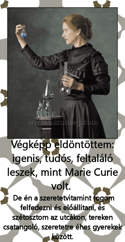 Végképp eldöntöttem: igenis, tudós, feltaláló leszek, mint Marie Curie volt. 
 
 De én a szeretetvitamint fogom felfedezni és előállítani, és szétosztom az utcákon, tereken csatangoló, szeretetre éhes gyerekek között.
