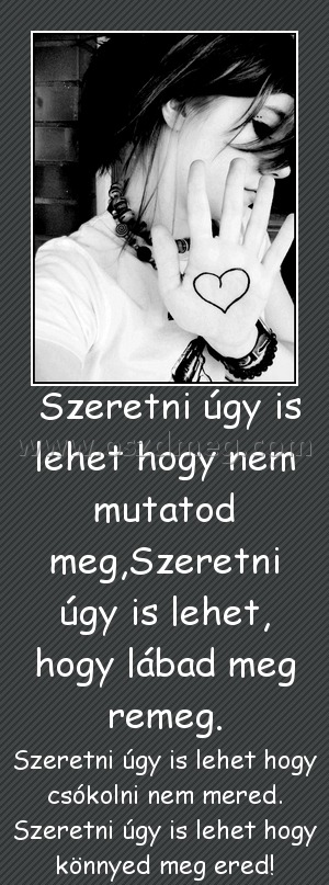 Szeretni úgy is lehet hogy nem mutatod meg,Szeretni úgy is lehet, hogy lábad meg remeg. Szeretni úgy is lehet hogy nem mutatod meg,Szeretni úgy is lehet, hogy lábad meg remeg.
Szeretni úgy is lehet hogy csókolni nem mered. Szeretni úgy is lehet hogy könnyed meg ered!