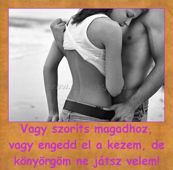 Vagy szoríts magadhoz, vagy engedd el a kezem, de könyörgöm ne játsz velem! Vagy szoríts magadhoz, vagy engedd el a kezem, de könyörgöm ne játsz velem!