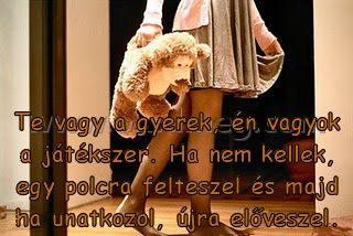 Te vagy a gyerek Te vagy a gyerek
Te vagy a gyerek, én vagyok a játékszer. Ha nem kellek, egy polcra felteszel és majd ha unatkozol, újra előveszel.