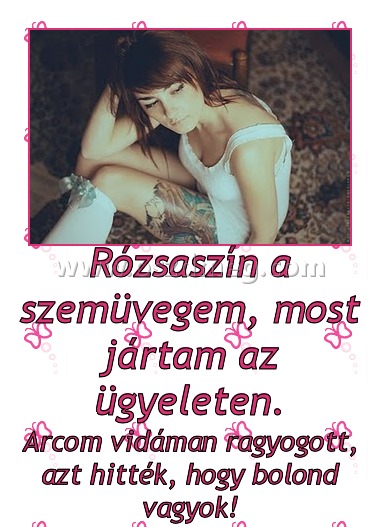 Rózsaszín a szemüvegem, most jártam az ügyeleten. Rózsaszín a szemüvegem, most jártam az ügyeleten.
Arcom vidáman ragyogott, azt hitték, hogy bolond vagyok!