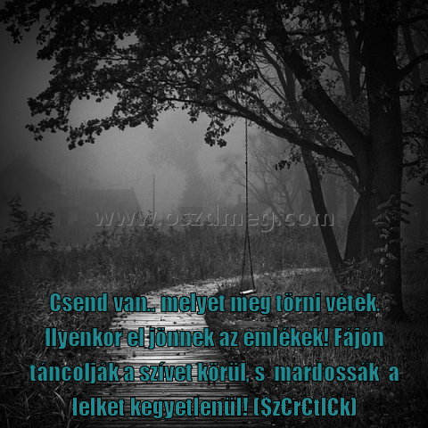 Csend van Csend van
Csend van.. melyet meg törni vétek. Ilyenkor el jönnek az emlékek! Fájón táncolják a szívet körül, s mardossák a lelket kegyetlenül! ($z€r€tl€k)