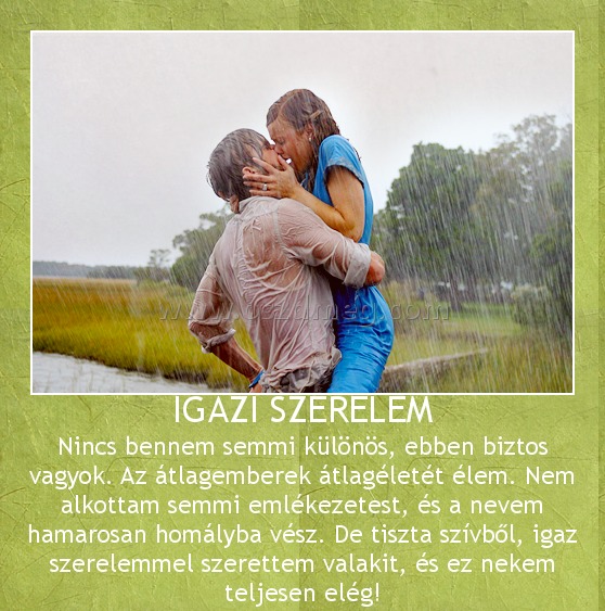 IGAZI SZERELEM IGAZI SZERELEM
Nincs bennem semmi különös, ebben biztos vagyok. Az átlagemberek átlagéletét élem. Nem alkottam semmi emlékezetest, és a nevem hamarosan homályba vész. De tiszta szívből, igaz szerelemmel szerettem valakit, és ez nekem teljesen elég!
