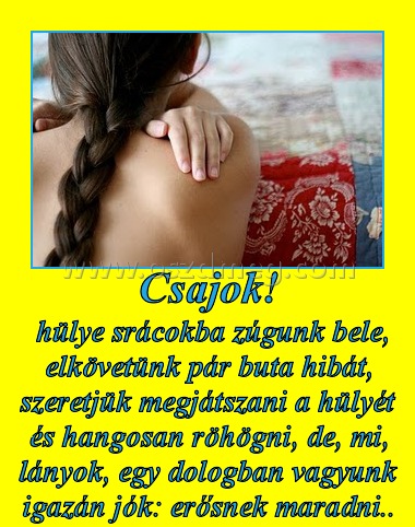 Csajok! Csajok!
hülye srácokba zúgunk bele, elkövetünk pár buta hibát, szeretjük megjátszani a hülyét és hangosan röhögni, de, mi, lányok, egy dologban vagyunk igazán jók: erősnek maradni..