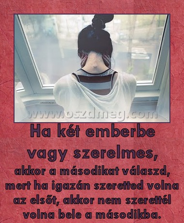 Ha két emberbe vagy szerelmes, Ha két emberbe vagy szerelmes,
akkor a másodikat válaszd, mert ha igazán szeretted volna az elsőt, akkor nem szerettél volna bele a másodikba.
