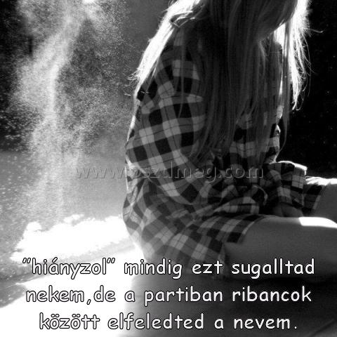”hiányzol” mindig ezt sugalltad ”hiányzol” mindig ezt sugalltad
”hiányzol” mindig ezt sugalltad nekem,de a partiban ribancok között elfeledted a nevem.