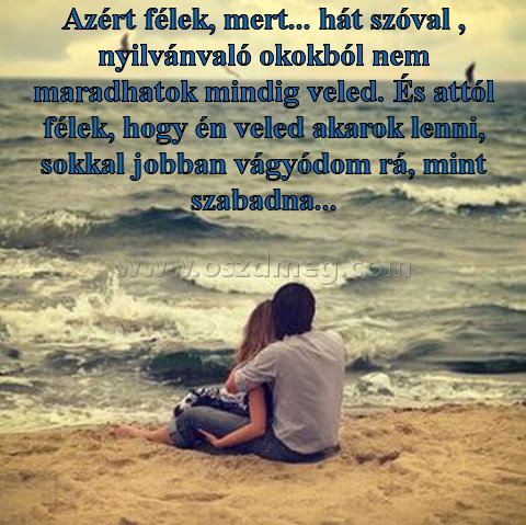 Azért félek Azért félek
Azért félek, mert... hát szóval , nyilvánvaló okokból nem maradhatok mindig veled. És attól félek, hogy én veled akarok lenni, sokkal jobban vágyódom rá, mint szabadna...