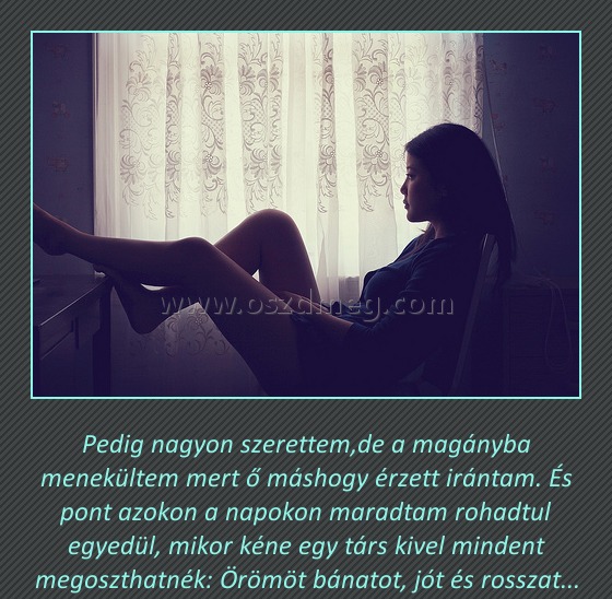 Pedig nagyon szerettem
 
Pedig nagyon szerettem,de a magányba menekültem mert ő máshogy érzett irántam. És pont azokon a napokon maradtam rohadtul egyedül, mikor kéne egy társ kivel mindent megoszthatnék: Örömöt bánatot, jót és rosszat...