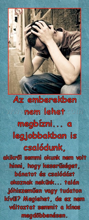 Az emberekben nem lehet megbízni Az emberekben nem lehet megbízni
akikről semmi okunk nem volt hinni, hogy keserűséget, bánatot és csalódást okoznak nekünk... talán jóhiszeműen vagy tudaton kívül? Meglehet, de ez nem változtat semmit a kínos megdöbbenésen.