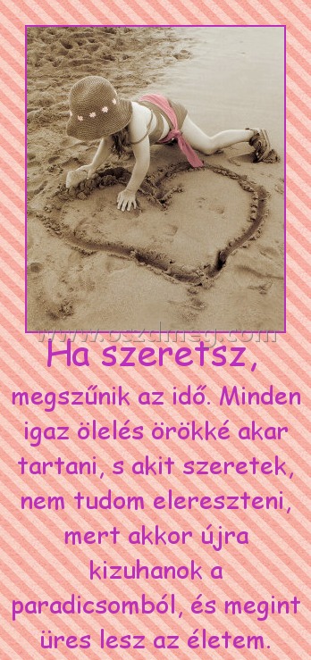 Ha szeretsz, Ha szeretsz,
megszűnik az idő. Minden igaz ölelés örökké akar tartani, s akit szeretek, nem tudom elereszteni, mert akkor újra kizuhanok a paradicsomból, és megint üres lesz az életem.