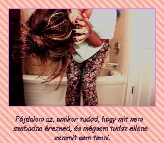 A fájdalom az
 
Fájdalom az, amikor tudod, hogy mit nem szabadna érezned, és mégsem tudsz ellene semmit sem tenni.