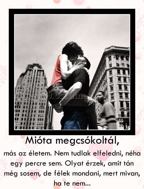 Mióta megcsókoltál, Mióta megcsókoltál,
más az életem. Nem tudlak elfeledni, néha egy percre sem. Olyat érzek, amit tán még sosem, de félek mondani, mert mivan, ha te nem...