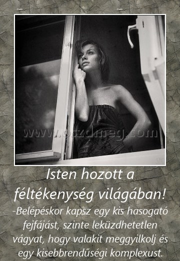 Isten hozott a féltékenység világában! Isten hozott a féltékenység világában!
-Belépéskor kapsz egy kis hasogató fejfájást, szinte leküzdhetetlen vágyat, hogy valakit meggyilkolj és egy kisebbrendűségi komplexust.
