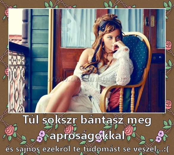 Túl sokszr bántasz meg apróságokkal Túl sokszr bántasz meg apróságokkal
és sajnos ezekről te tudomást se veszel...:(