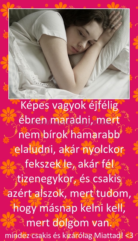 Képes vagyok éjfélig ébren maradni, mert nem bírok hamarabb elaludni, akár nyolckor fekszek le, akár fél tizenegykor, és csakis azért alszok, mert tudom, hogy másnap kelni kell, mert dolgom van. Képes vagyok éjfélig ébren maradni, mert nem bírok hamarabb elaludni, akár nyolckor fekszek le, akár fél tizenegykor, és csakis azért alszok, mert tudom, hogy másnap kelni kell, mert dolgom van.
mindez csakis és kizárólag Miattad! <3