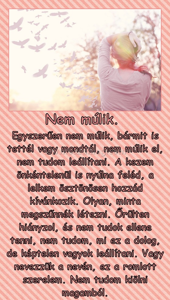Nem múlik. 
 
Egyszerűen nem múlik, bármit is tettél vagy mondtál, nem múlik el, nem tudom leállítani. A kezem önkéntelenül is nyúlna feléd, a lelkem ösztönösen hozzád kívánkozik. Olyan, minta megszűnnék létezni. Őrülten hiányzol, és nem tudok ellene tenni, nem tudom, mi ez a dolog, de képtelen vagyok leállítani. Vagy nevezzük a nevén, ez a romlott szerelem. Nem tudom kiölni magamból.