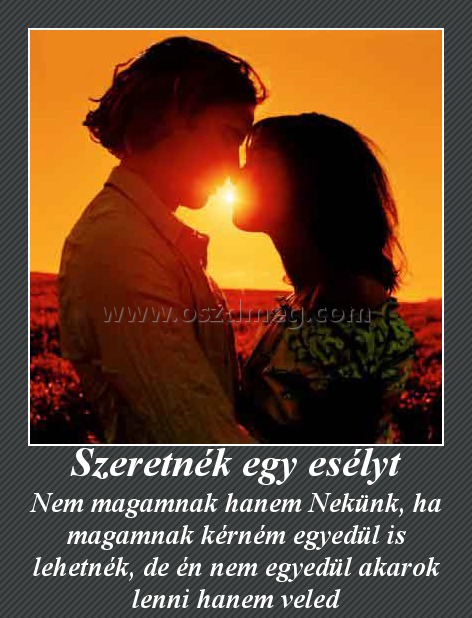 Szeretnék egy esélyt Szeretnék egy esélyt
Nem magamnak hanem Nekünk, ha magamnak kérném egyedül is lehetnék, de én nem egyedül akarok lenni hanem veled