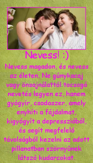 Nevess! :) Nevess! :)
Nevess magadon, és nevess az életen. Ne gúnykacaj vagy önsajnálattól tocsogó nevetés legyen ez, hanem gyógyír, csodaszer, amely enyhíti a fájdalmat, kigyógyít a depresszióból, és segít megfelelő távolságból kezelni az adott pillanatban szörnyűnek látszó kudarcokat.