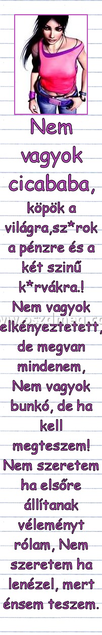 Nem vagyok cicababa, Nem vagyok cicababa,
köpök a világra,sz*rok a pénzre és a két szinű k*rvákra.! Nem vagyok elkényeztetett, de megvan mindenem, Nem vagyok bunkó, de ha kell megteszem! Nem szeretem ha elsőre állítanak véleményt rólam, Nem szeretem ha lenézel, mert énsem teszem.
