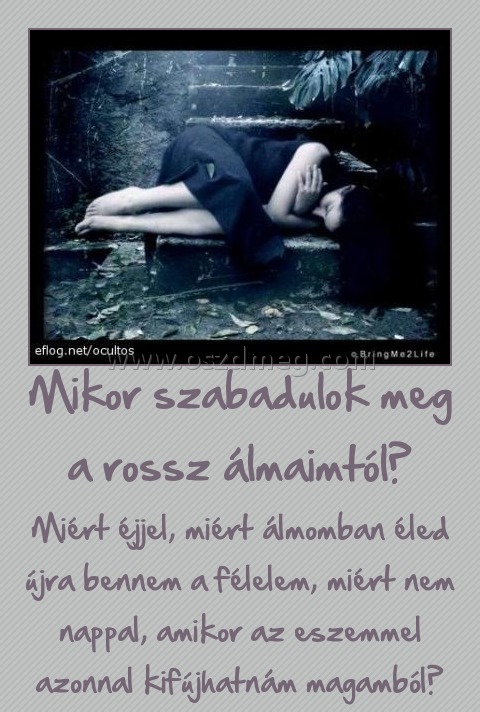 Mikor szabadulok meg a rossz álmaimtól? Mikor szabadulok meg a rossz álmaimtól?
Miért éjjel, miért álmomban éled újra bennem a félelem, miért nem nappal, amikor az eszemmel azonnal kifújhatnám magamból?