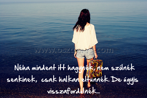 Néha mindent itt hagynék Néha mindent itt hagynék
Néha mindent itt hagynék, nem szólnék senkinek, csak halkan eltünnék. De úgyis visszafordulnék...