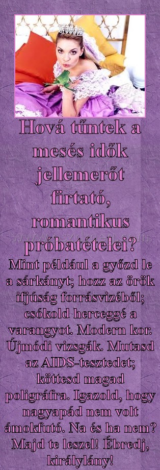 Hová tűntek Hová tűntek
Mint például a győzd le a sárkányt; hozz az örök ifjúság forrásvizéből; csókold herceggé a varangyot. Modern kor. Újmódi vizsgák. Mutasd az AIDS-tesztedet; köttesd magad poligráfra. Igazold, hogy nagyapád nem volt ámokfutó. Na és ha nem? Majd te leszel! Ébredj, királylány!