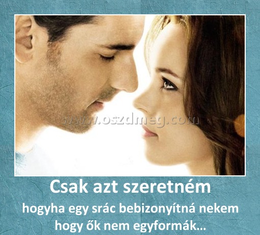 Csak azt szeretném
 
hogyha egy srác bebizonyítná nekem hogy ők nem egyformák…