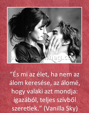 És mi az élet
 
“És mi az élet, ha nem az álom keresése, az álomé, hogy valaki azt mondja: igazából, teljes szívből szeretlek.” (Vanilla Sky)