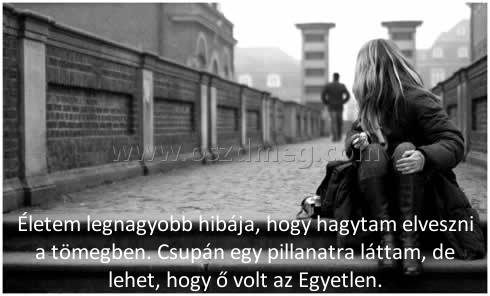 Életem legnagyobb hibája
 
Életem legnagyobb hibája, hogy hagytam elveszni a tömegben. Csupán egy pillanatra láttam, de lehet, hogy ő volt az Egyetlen.