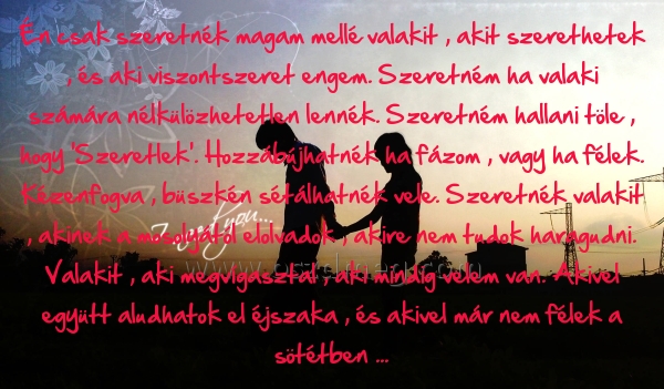 Én csak szeretnék magam
 
Én csak szeretnék magam mellé valakit , akit szerethetek , és aki viszontszeret engem. Szeretném ha valaki számára nélkülözhetetlen lennék. Szeretném hallani töle , hogy 'Szeretlek'. Hozzábújhatnék ha fázom , vagy ha félek. Kézenfogva , büszkén sétálhatnék vele. Szeretnék valakit , akinek a mosolyától elolvadok , akire nem tudok haragudni. Valakit , aki megvígasztal , aki mindig velem van. Akivel együtt aludhatok el éjszaka , és akivel már nem félek a sötétben ...