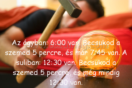 Az ágyban: 6:00 van.
 
Az ágyban: 6:00 van. Becsukod a szemed 5 percre, és már 7:45 van. A suliban: 12:30 van. Becsukod a szemed 5 percre, és még mindig 12:30 van.
