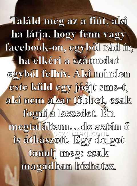Találd meg az a fiút Találd meg az a fiút
Találd meg az a fiút, aki ha látja, hogy fenn vagy facebook-on, egyből rád ír, ha elkéri a számodat egyből felhív. Aki minden este küld egy jóéjt sms-t, aki nem akar többet, csak fogni a kezedet. Én megtaláltam…de aztán ő is átbaszott. Egy dolgot tanulj meg: csak magadban bízhatsz.