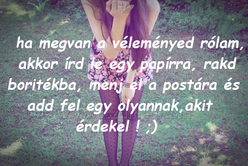 ha megvan a véleményed ha megvan a véleményed
ha megvan a véleményed rólam, akkor írd le egy papírra, rakd boritékba, menj el a postára és add fel egy olyannak,akit érdekel ! ;)