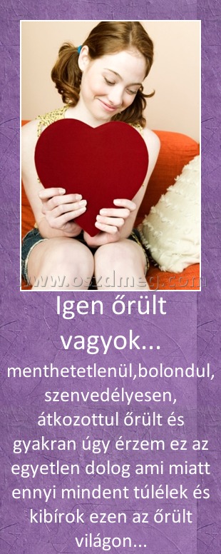 Igen őrült vagyok... Igen őrült vagyok...
menthetetlenül,bolondul, szenvedélyesen, átkozottul őrült és gyakran úgy érzem ez az egyetlen dolog ami miatt ennyi mindent túlélek és kibírok ezen az őrült világon...
