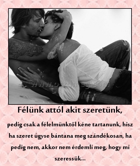 Félünk attól akit szeretünk Félünk attól akit szeretünk
pedig csak a félelmünktől kéne tartanunk, hisz ha szeret úgyse bántana meg szándékosan, ha pedig nem, akkor nem érdemli meg, hogy mi szeressük...