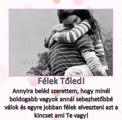 Félek Tőled! Félek Tőled!
Annyira beléd szerettem, hogy minél boldogabb vagyok annál sebezhetőbbé válok és egyre jobban félek elveszteni azt a kincset ami Te vagy!