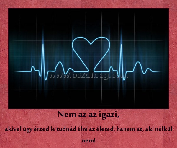 Nem az az igazi, Nem az az igazi,
akivel úgy érzed le tudnád élni az életed, hanem az, aki nélkül nem!