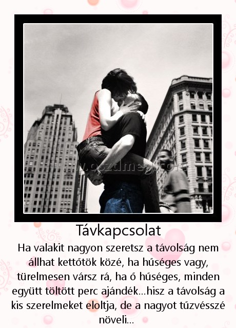 Távkapcsolat Távkapcsolat
Ha valakit nagyon szeretsz a távolság nem állhat kettőtök közé, ha hűséges vagy, türelmesen vársz rá, ha ő hűséges, minden együtt töltött perc ajándék...hisz a távolság a kis szerelmeket eloltja, de a nagyot tűzvésszé növeli...