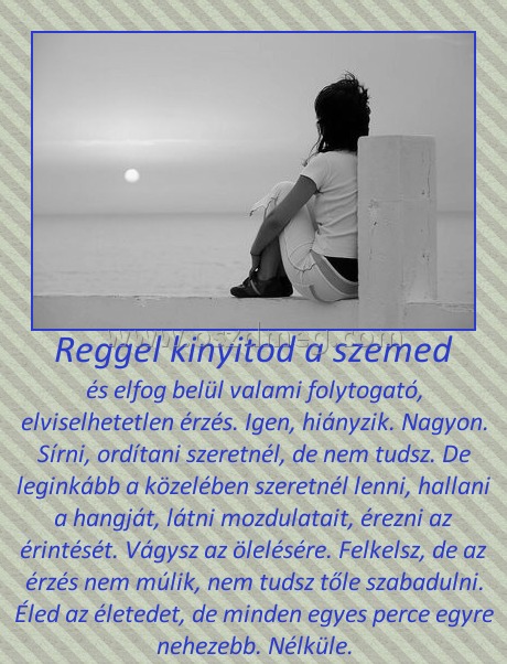 Reggel kinyitod a szemed Reggel kinyitod a szemed
és elfog belül valami folytogató, elviselhetetlen érzés. Igen, hiányzik. Nagyon. Sírni, ordítani szeretnél, de nem tudsz. De leginkább a közelében szeretnél lenni, hallani a hangját, látni mozdulatait, érezni az érintését. Vágysz az ölelésére. Felkelsz, de az érzés nem múlik, nem tudsz tőle szabadulni. Éled az életedet, de minden egyes perce egyre nehezebb. Nélküle.