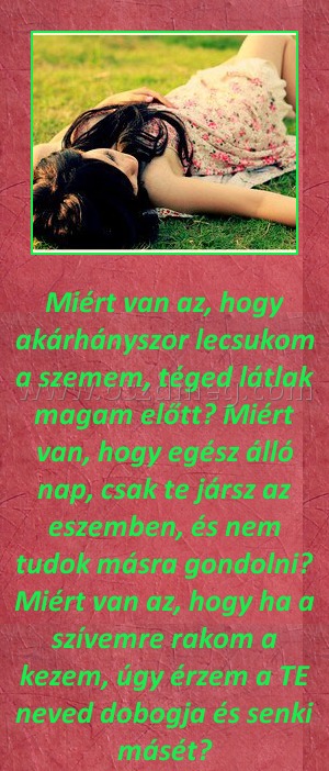 Miért van az Miért van az
Miért van az, hogy akárhányszor lecsukom a szemem, téged látlak magam előtt? Miért van, hogy egész álló nap, csak te jársz az eszemben, és nem tudok másra gondolni? Miért van az, hogy ha a szívemre rakom a kezem, úgy érzem a TE neved dobogja és senki másét?