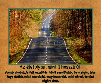 Az életolyan, mint 1 hosszú út. Az életolyan, mint 1 hosszú út.
Vannak dombok,felfelé vezető és lefelé vezető utak. De a végén, lehet hogy később, mint szeretnéd, vagy hamarabb, mint várod, de utad végére érsz.