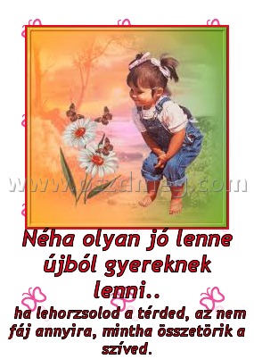 Néha olyan jó lenne újból gyereknek lenni.. Néha olyan jó lenne újból gyereknek lenni..
ha lehorzsolod a térded, az nem fáj annyira, mintha összetörik a szíved.