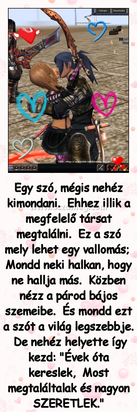 Egy szó Egy szó
Egy szó, mégis nehéz kimondani. Ehhez illik a megfelelő társat megtalálni. Ez a szó mely lehet egy vallomás; Mondd neki halkan, hogy ne hallja más. Közben nézz a párod bájos szemeibe. És mondd ezt a szót a világ legszebbje. De nehéz helyette így kezd: